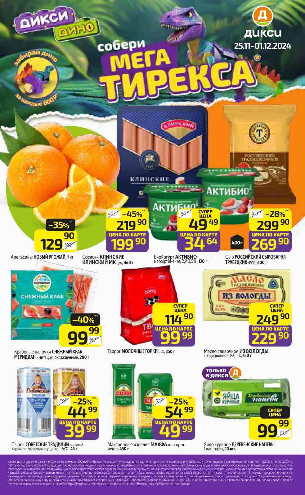  акция сети "Дикси" 25 ноября по 1 декабря 2024 года. В рамках акции за каждые потраченные 600 рублей можно получить детали динозавра "Мега Тирекса".

---

### Основные предложения:

1. **Апельсины "Новый урожай" (1 кг)**  
   - **Цена со скидкой**: 129.90 руб. (-35% от 199.90 руб.)

2. **Сосиски "Клинские" (460 г)**  
   - **Цена со скидкой**: 199.90 руб. (-45% от 402.90 руб.)

3. **Биойогурт "Активио" (ассортимент, 125 г)**  
   - **Цена со скидкой**: 49.49 руб.

4. **Сыр "Российский Сыроварня Трубецких" (45%, 400 г)**  
   - **Цена со скидкой**: 269.90 руб. (-28%)

5. **Крабовые палочки "Снежный краб" Meridian (200 г)**  
   - **Цена со скидкой**: 99.99 руб. (-40% от 167.90 руб.)

6. **Творог "Молочные Горки" (5%, 350 г)**  
   - **Цена со скидкой**: 99.99 руб. (Суперцена)

7. **Масло сливочное "Из Вологды" (82.5%, 180 г)**  
   - **Цена со скидкой**: 229.90 руб.

8. **Сырок "Советские традиции" (450 г)**  
   - **Цена со скидкой**: 39.99 руб. (-25%)

9. **Макароны "Макфа" (ассортимент, 450 г)**  
   - **Цена со скидкой**: 49.99 руб. (-25%)

10. **Яйца куриные "Деревенские Напевы" (10 шт.)**  
    - **Цена со скидкой**: 99.99 руб. (Суперцена)

---

### Дополнительная информация:
- **Сбор динозавров**: Каждый покупатель за каждые 600 рублей получает деталь динозавра для создания "Мега Тирекса".  
- Акционные товары доступны при предъявлении карты клиента "Дикси".

---

Приятных покупок в "Дикси" вместе с МоСкидка!  
